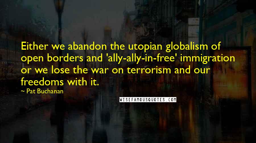 Pat Buchanan Quotes: Either we abandon the utopian globalism of open borders and 'ally-ally-in-free' immigration or we lose the war on terrorism and our freedoms with it.