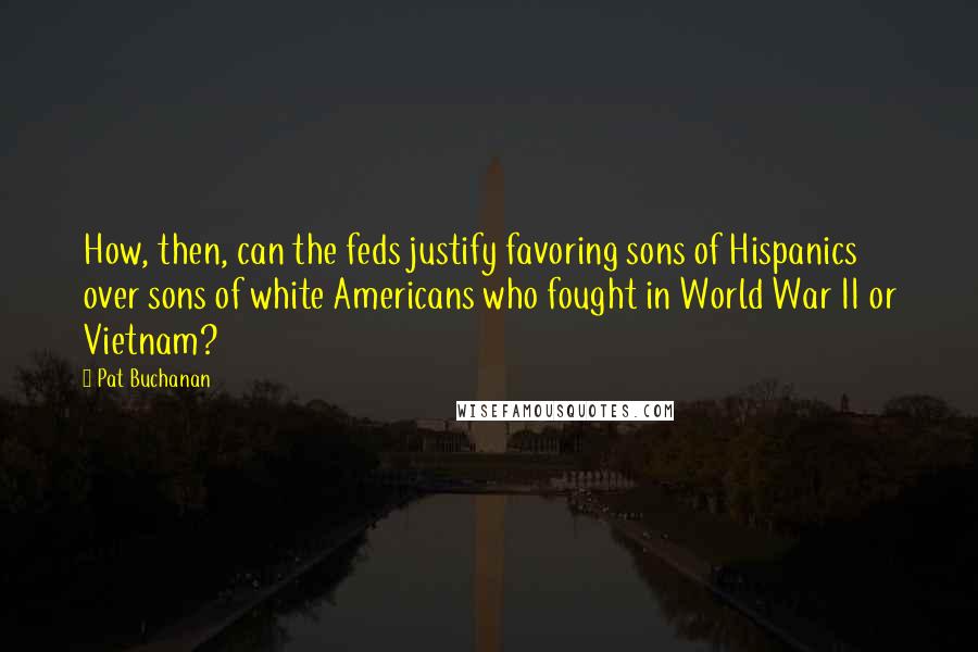 Pat Buchanan Quotes: How, then, can the feds justify favoring sons of Hispanics over sons of white Americans who fought in World War II or Vietnam?