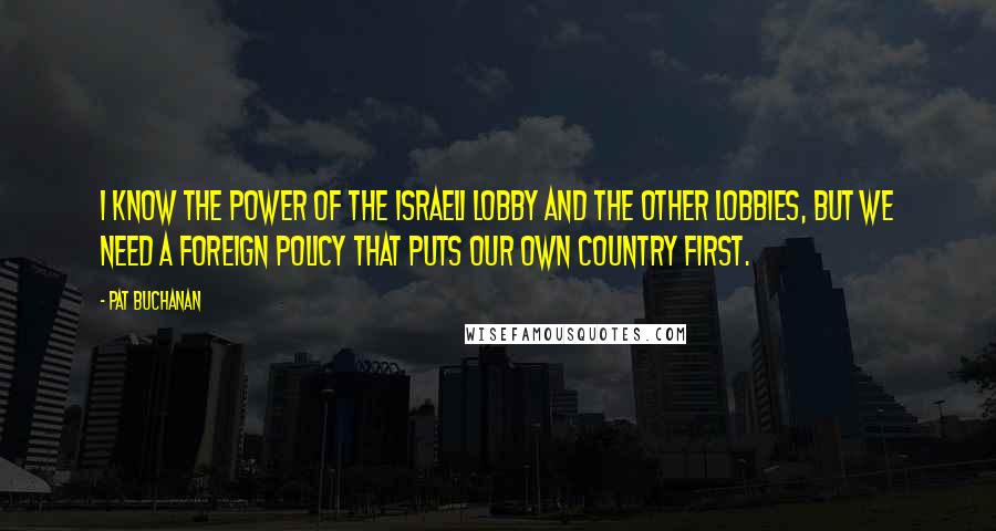 Pat Buchanan Quotes: I know the power of the Israeli lobby and the other lobbies, but we need a foreign policy that puts our own country first.