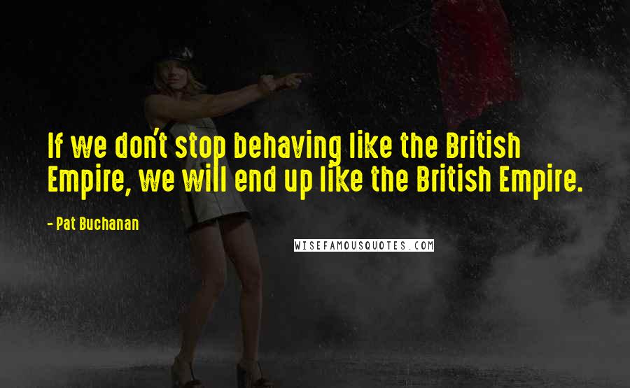 Pat Buchanan Quotes: If we don't stop behaving like the British Empire, we will end up like the British Empire.