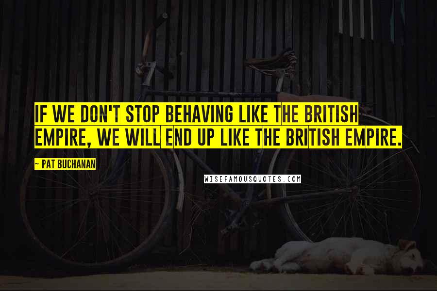 Pat Buchanan Quotes: If we don't stop behaving like the British Empire, we will end up like the British Empire.