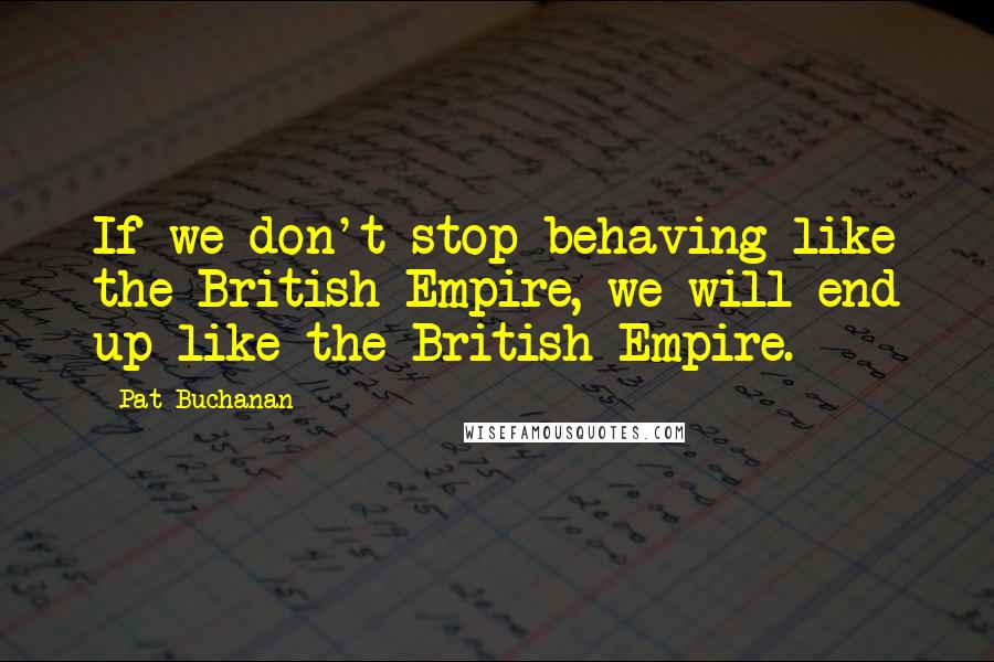 Pat Buchanan Quotes: If we don't stop behaving like the British Empire, we will end up like the British Empire.