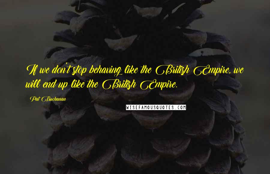 Pat Buchanan Quotes: If we don't stop behaving like the British Empire, we will end up like the British Empire.