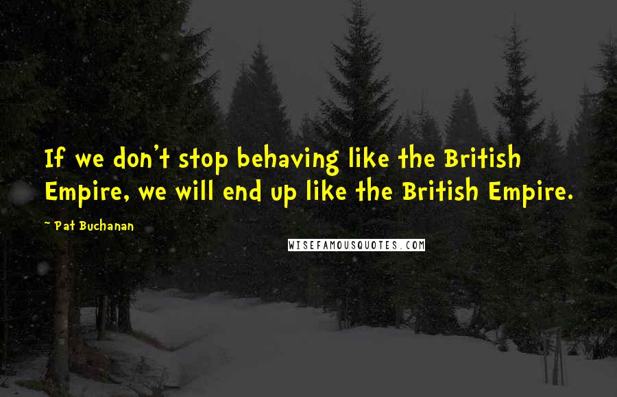 Pat Buchanan Quotes: If we don't stop behaving like the British Empire, we will end up like the British Empire.