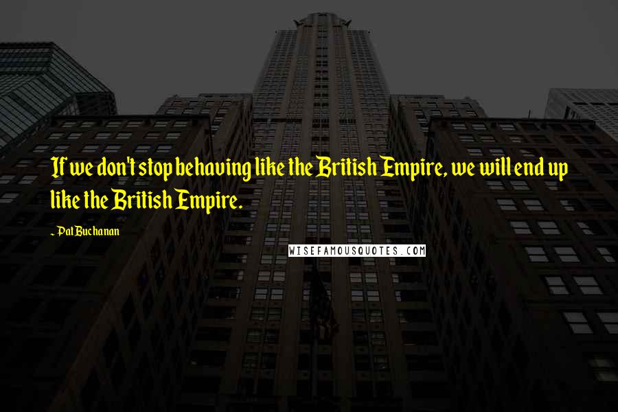 Pat Buchanan Quotes: If we don't stop behaving like the British Empire, we will end up like the British Empire.