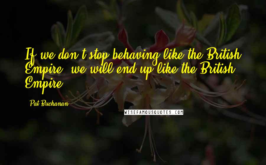 Pat Buchanan Quotes: If we don't stop behaving like the British Empire, we will end up like the British Empire.