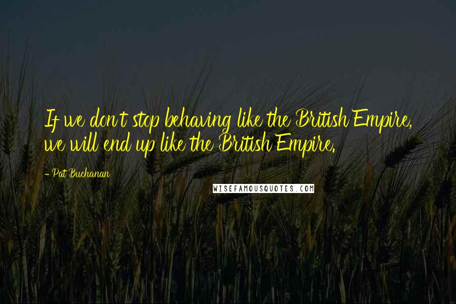 Pat Buchanan Quotes: If we don't stop behaving like the British Empire, we will end up like the British Empire.