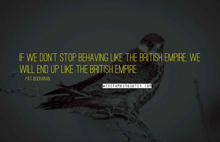 Pat Buchanan Quotes: If we don't stop behaving like the British Empire, we will end up like the British Empire.