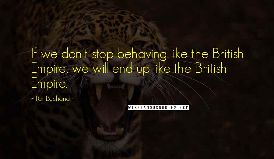 Pat Buchanan Quotes: If we don't stop behaving like the British Empire, we will end up like the British Empire.