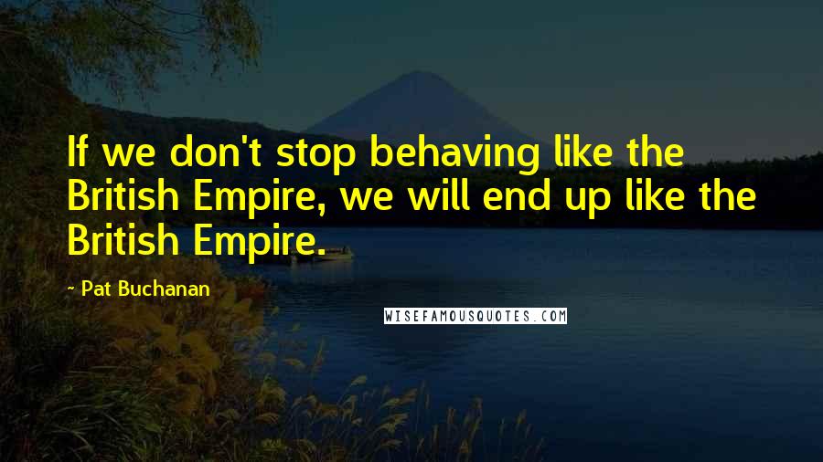Pat Buchanan Quotes: If we don't stop behaving like the British Empire, we will end up like the British Empire.