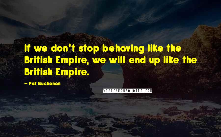 Pat Buchanan Quotes: If we don't stop behaving like the British Empire, we will end up like the British Empire.