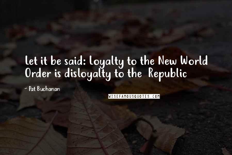 Pat Buchanan Quotes: Let it be said: Loyalty to the New World Order is disloyalty to the  Republic