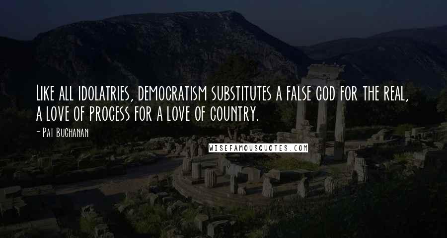 Pat Buchanan Quotes: Like all idolatries, democratism substitutes a false god for the real, a love of process for a love of country.