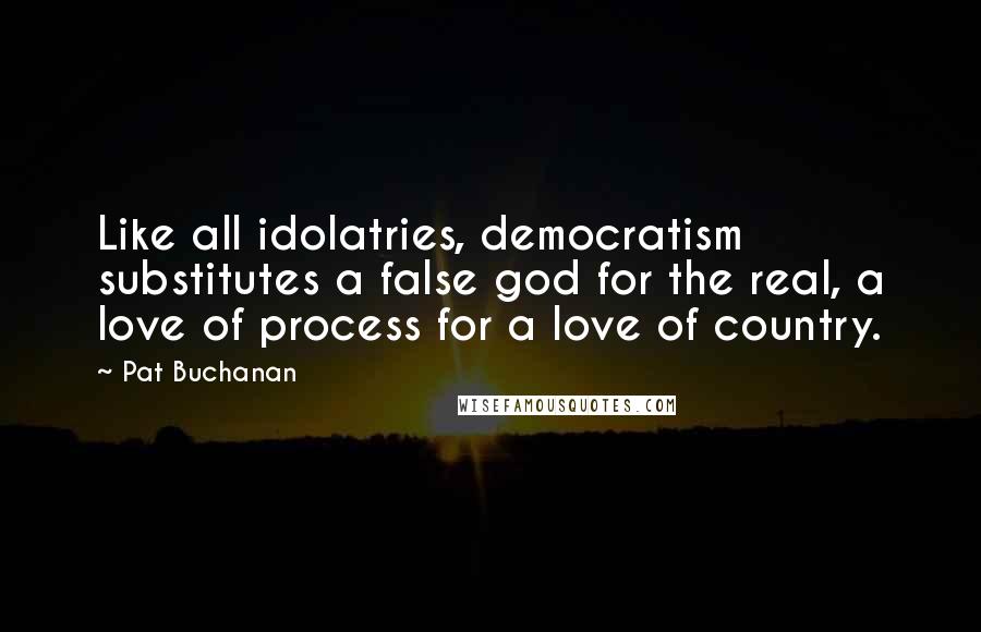 Pat Buchanan Quotes: Like all idolatries, democratism substitutes a false god for the real, a love of process for a love of country.