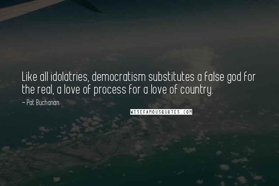 Pat Buchanan Quotes: Like all idolatries, democratism substitutes a false god for the real, a love of process for a love of country.