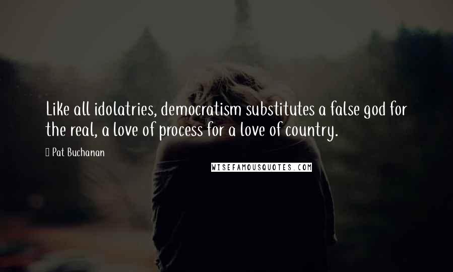 Pat Buchanan Quotes: Like all idolatries, democratism substitutes a false god for the real, a love of process for a love of country.