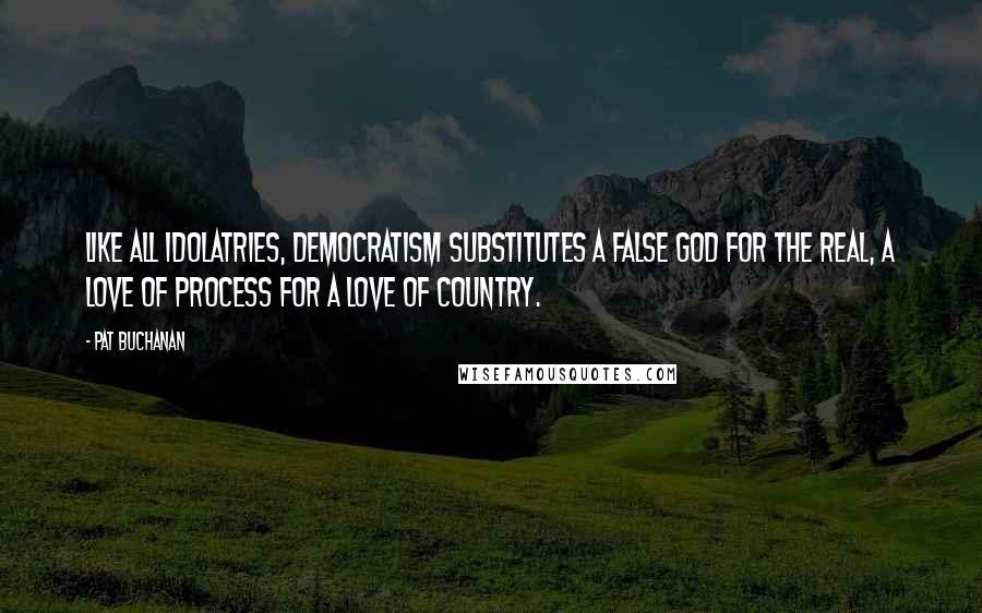 Pat Buchanan Quotes: Like all idolatries, democratism substitutes a false god for the real, a love of process for a love of country.