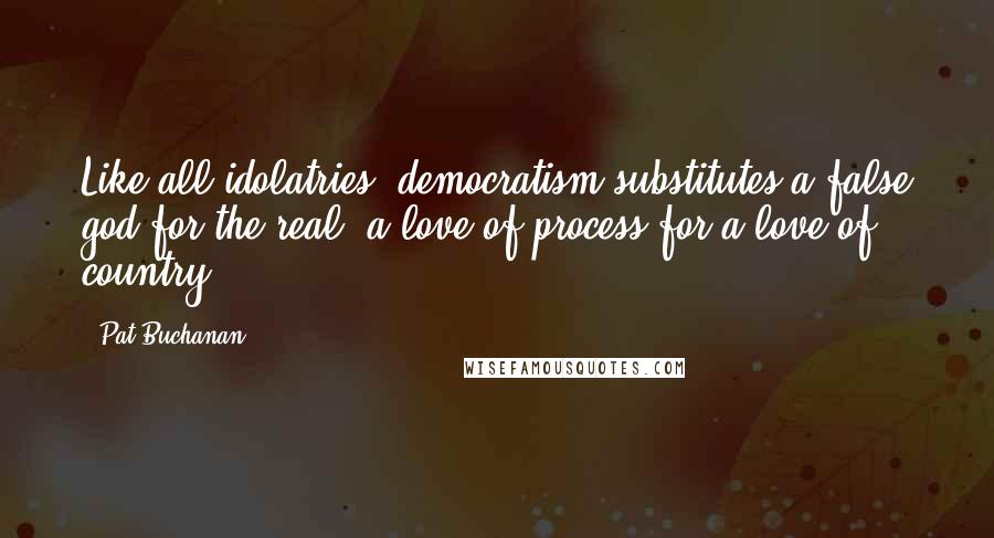 Pat Buchanan Quotes: Like all idolatries, democratism substitutes a false god for the real, a love of process for a love of country.