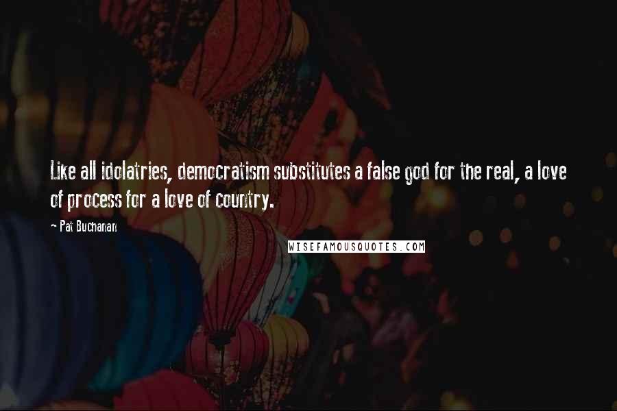 Pat Buchanan Quotes: Like all idolatries, democratism substitutes a false god for the real, a love of process for a love of country.