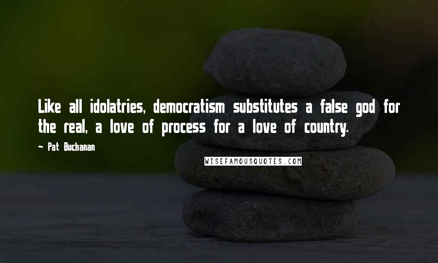 Pat Buchanan Quotes: Like all idolatries, democratism substitutes a false god for the real, a love of process for a love of country.