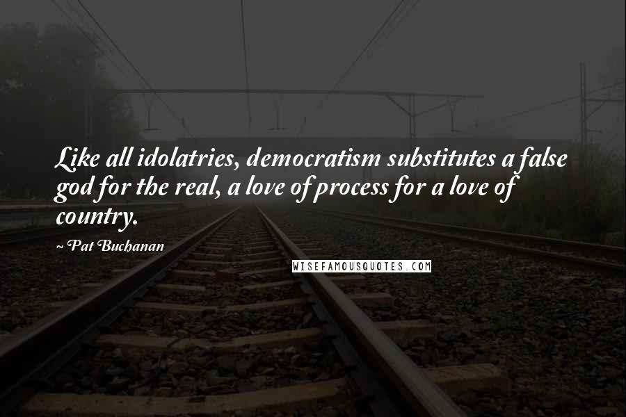 Pat Buchanan Quotes: Like all idolatries, democratism substitutes a false god for the real, a love of process for a love of country.