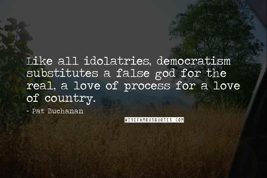 Pat Buchanan Quotes: Like all idolatries, democratism substitutes a false god for the real, a love of process for a love of country.