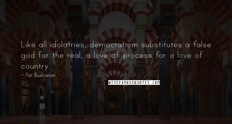 Pat Buchanan Quotes: Like all idolatries, democratism substitutes a false god for the real, a love of process for a love of country.