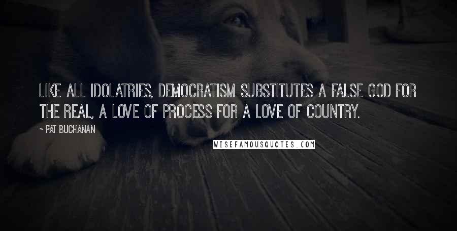 Pat Buchanan Quotes: Like all idolatries, democratism substitutes a false god for the real, a love of process for a love of country.