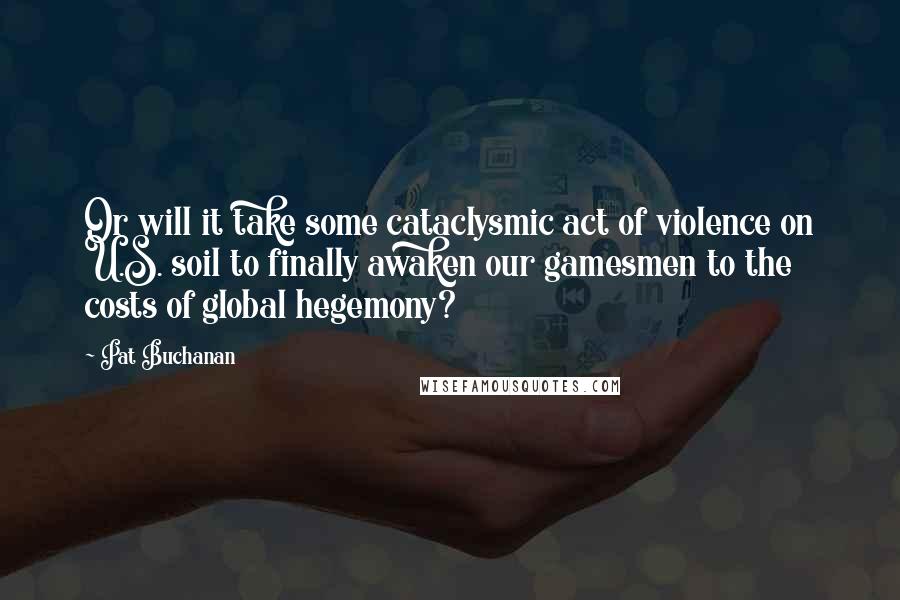 Pat Buchanan Quotes: Or will it take some cataclysmic act of violence on U.S. soil to finally awaken our gamesmen to the costs of global hegemony?