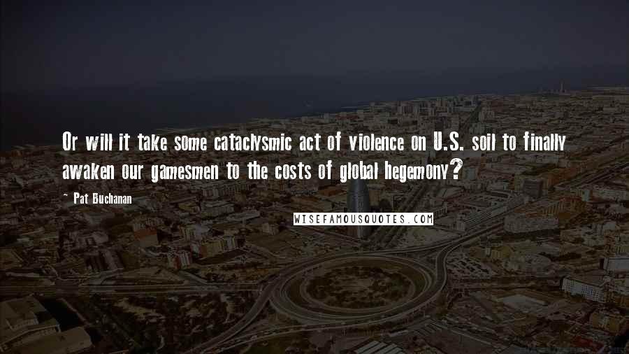 Pat Buchanan Quotes: Or will it take some cataclysmic act of violence on U.S. soil to finally awaken our gamesmen to the costs of global hegemony?