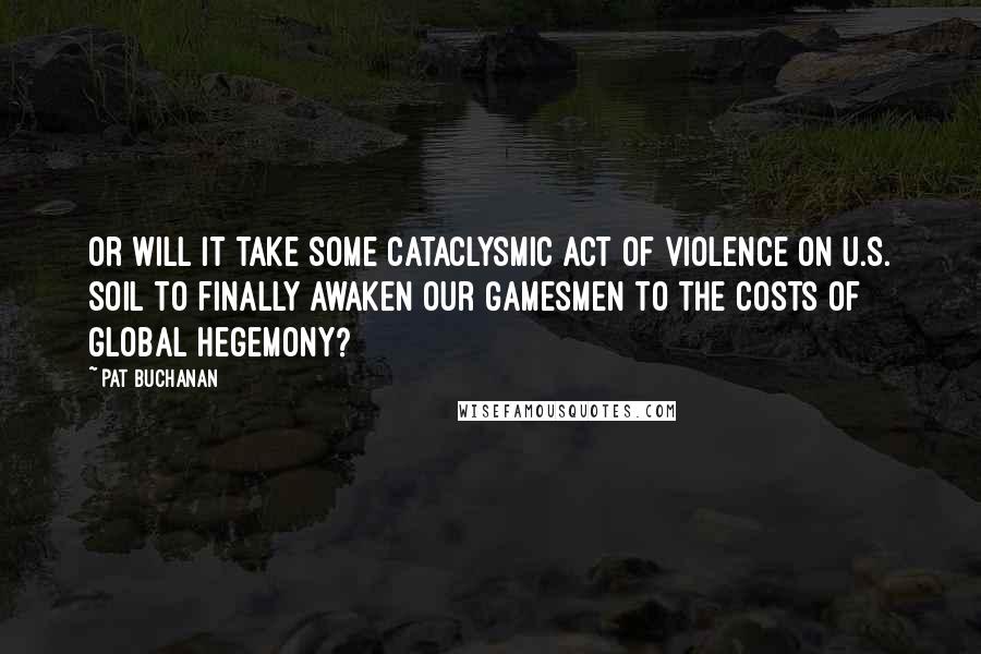 Pat Buchanan Quotes: Or will it take some cataclysmic act of violence on U.S. soil to finally awaken our gamesmen to the costs of global hegemony?
