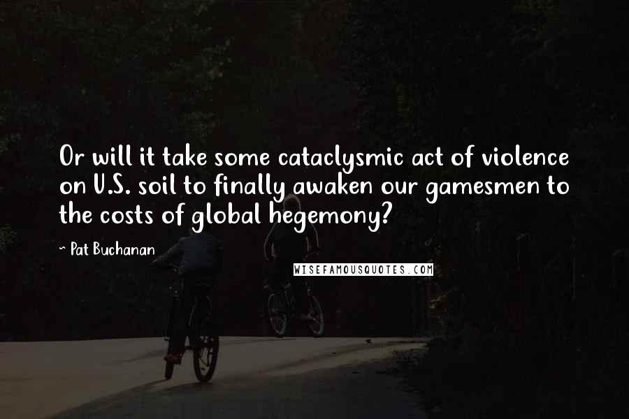 Pat Buchanan Quotes: Or will it take some cataclysmic act of violence on U.S. soil to finally awaken our gamesmen to the costs of global hegemony?