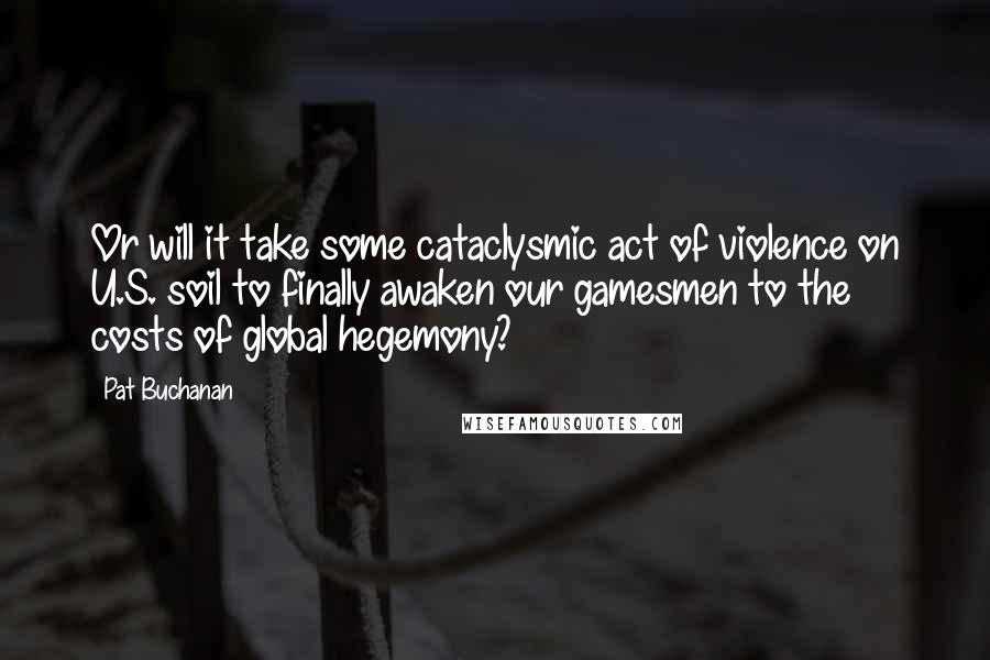 Pat Buchanan Quotes: Or will it take some cataclysmic act of violence on U.S. soil to finally awaken our gamesmen to the costs of global hegemony?