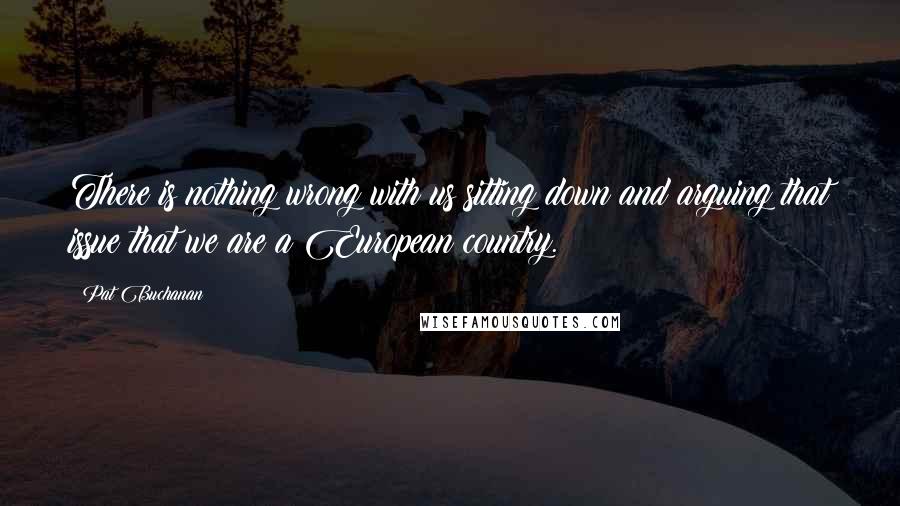 Pat Buchanan Quotes: There is nothing wrong with us sitting down and arguing that issue that we are a European country.