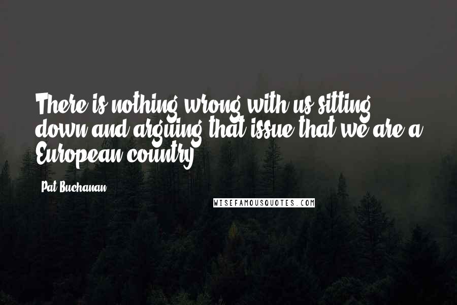 Pat Buchanan Quotes: There is nothing wrong with us sitting down and arguing that issue that we are a European country.