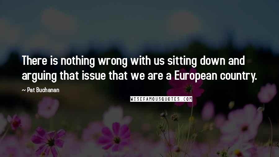 Pat Buchanan Quotes: There is nothing wrong with us sitting down and arguing that issue that we are a European country.