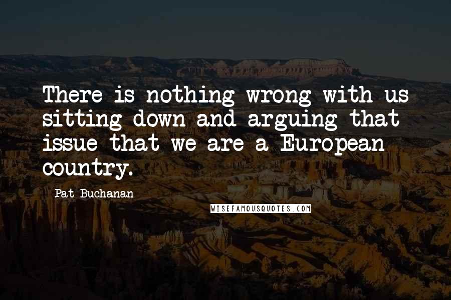 Pat Buchanan Quotes: There is nothing wrong with us sitting down and arguing that issue that we are a European country.