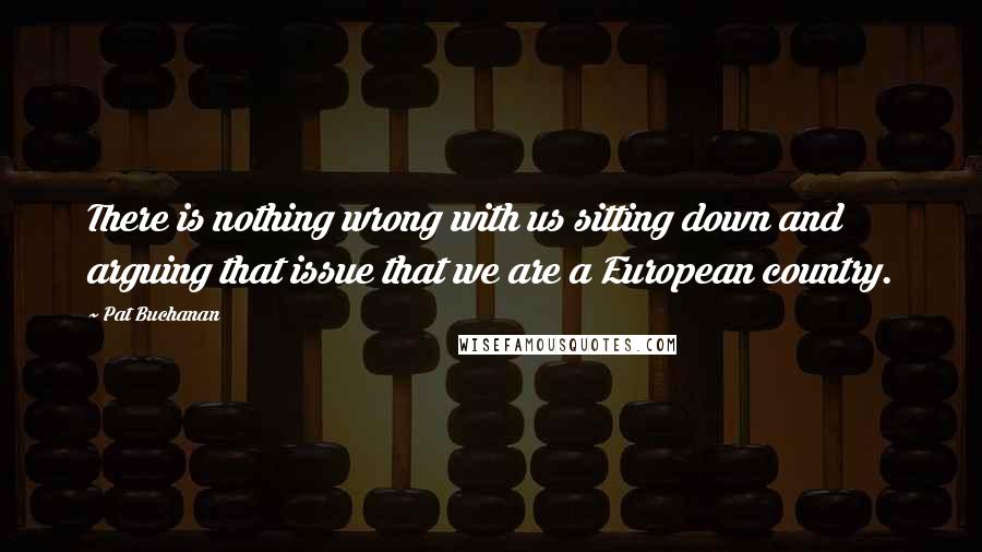 Pat Buchanan Quotes: There is nothing wrong with us sitting down and arguing that issue that we are a European country.