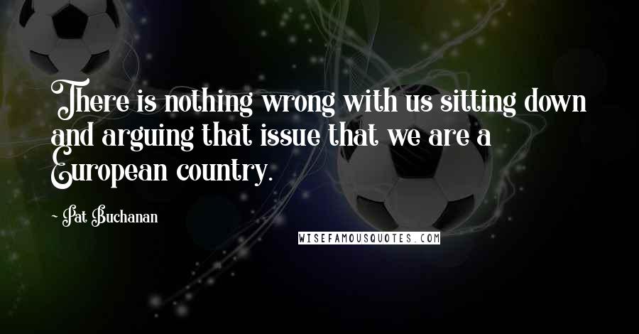 Pat Buchanan Quotes: There is nothing wrong with us sitting down and arguing that issue that we are a European country.