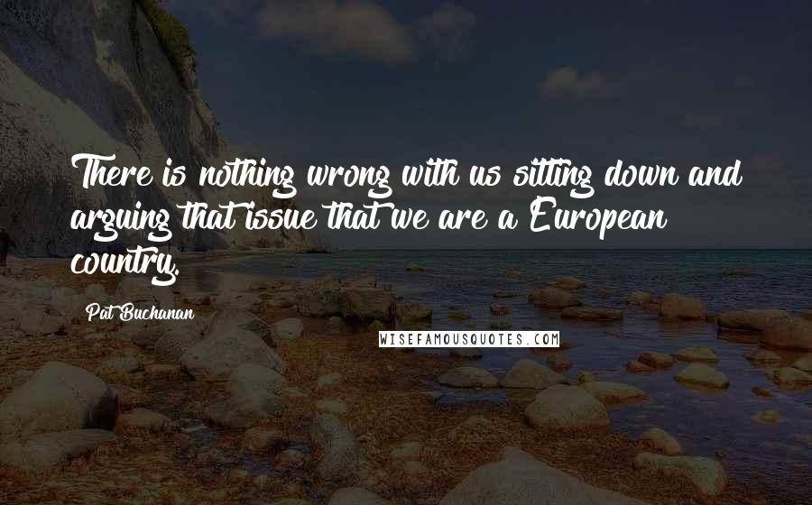 Pat Buchanan Quotes: There is nothing wrong with us sitting down and arguing that issue that we are a European country.