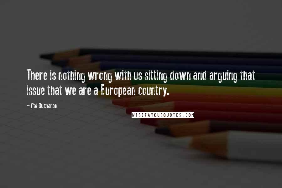 Pat Buchanan Quotes: There is nothing wrong with us sitting down and arguing that issue that we are a European country.