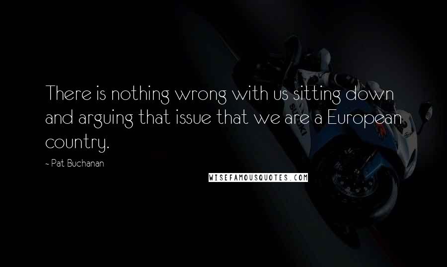 Pat Buchanan Quotes: There is nothing wrong with us sitting down and arguing that issue that we are a European country.