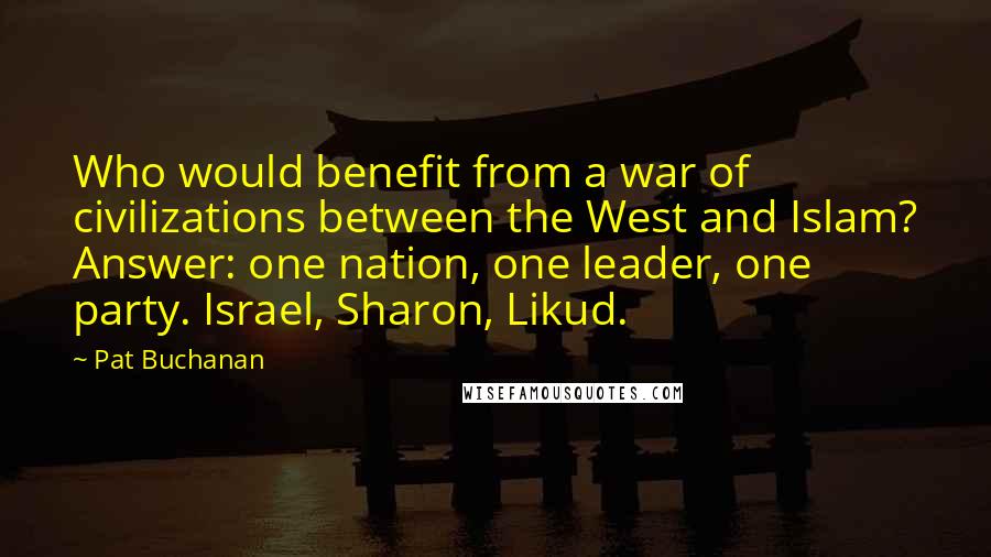 Pat Buchanan Quotes: Who would benefit from a war of civilizations between the West and Islam? Answer: one nation, one leader, one party. Israel, Sharon, Likud.