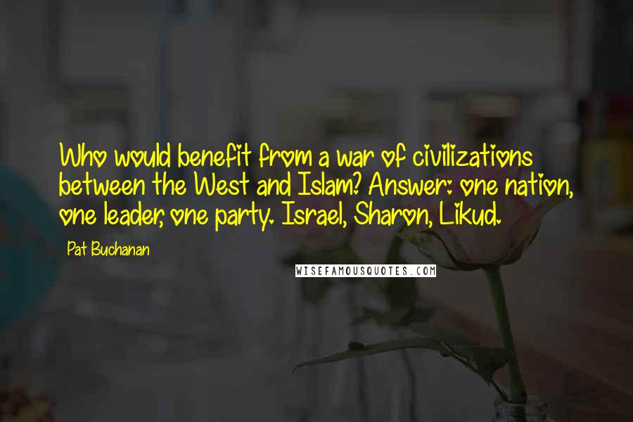 Pat Buchanan Quotes: Who would benefit from a war of civilizations between the West and Islam? Answer: one nation, one leader, one party. Israel, Sharon, Likud.