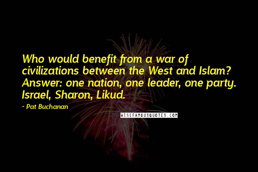 Pat Buchanan Quotes: Who would benefit from a war of civilizations between the West and Islam? Answer: one nation, one leader, one party. Israel, Sharon, Likud.