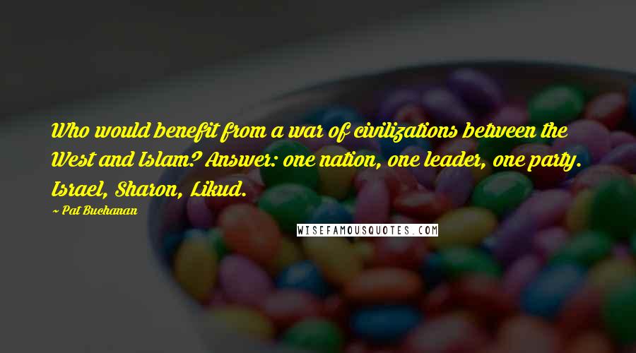Pat Buchanan Quotes: Who would benefit from a war of civilizations between the West and Islam? Answer: one nation, one leader, one party. Israel, Sharon, Likud.