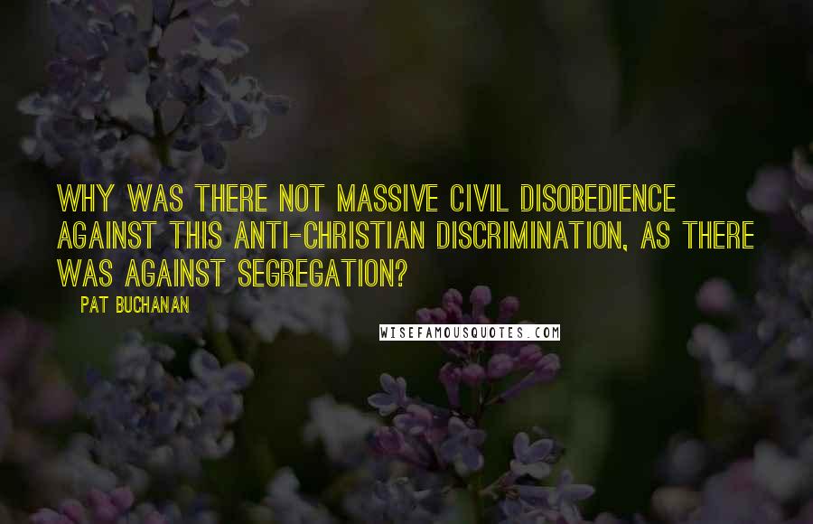 Pat Buchanan Quotes: Why was there not massive civil disobedience against this anti-Christian discrimination, as there was against segregation?