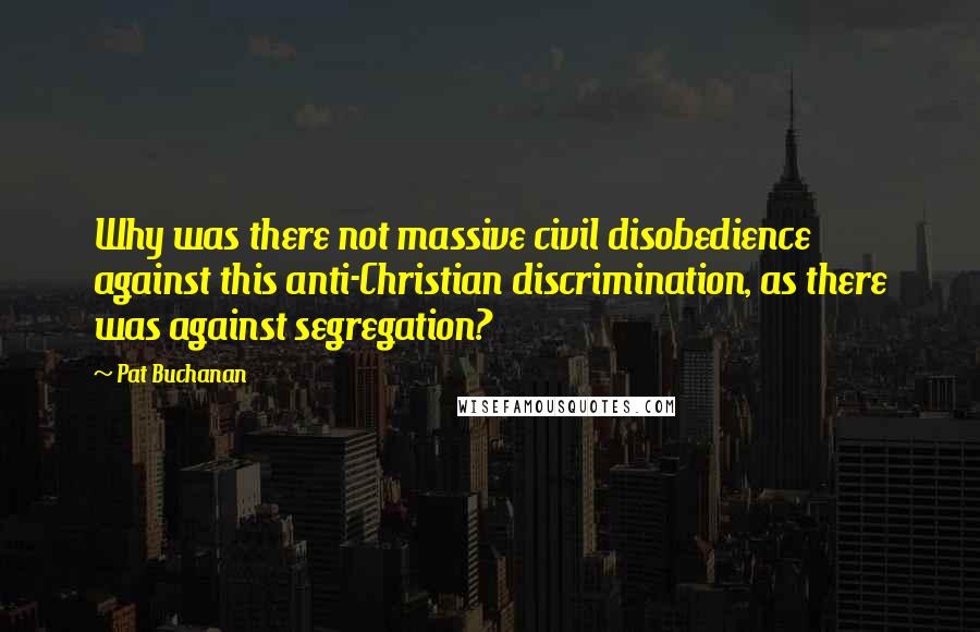 Pat Buchanan Quotes: Why was there not massive civil disobedience against this anti-Christian discrimination, as there was against segregation?