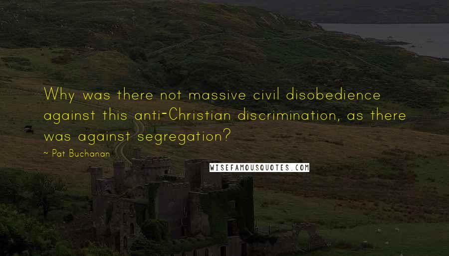 Pat Buchanan Quotes: Why was there not massive civil disobedience against this anti-Christian discrimination, as there was against segregation?