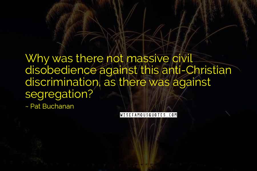 Pat Buchanan Quotes: Why was there not massive civil disobedience against this anti-Christian discrimination, as there was against segregation?